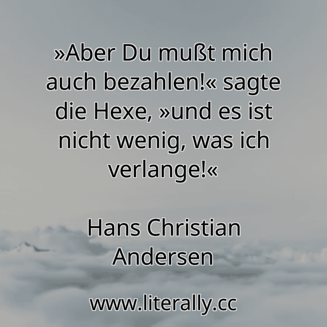 »Aber Du mußt mich auch bezahlen!« sagte die Hexe, »und es ist nicht wenig, was ich verlange!«
Hans Christian Andersen
